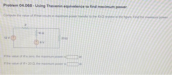 Problem 04.068 - Using Thevenin equivalence to find maximum power
Compute the value of R that results in maximum power transfer to the 10-02 resistor in the figure. Find the maximum power
12 V
R
www+1
10 52
8 V
ww
2012
If the value of Ris zero, the maximum power is
If the value of R= 20 02, the maximum power is
W.
W