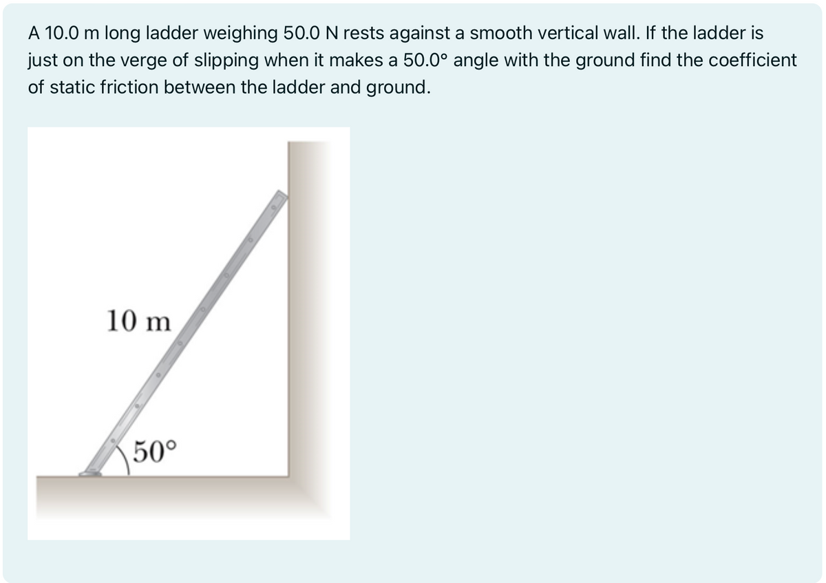 A 10.0 m long ladder weighing 50.0 N rests against a smooth vertical wall. If the ladder is
just on the verge of slipping when it makes a 50.0° angle with the ground find the coefficient
of static friction between the ladder and ground.
10 m
50°