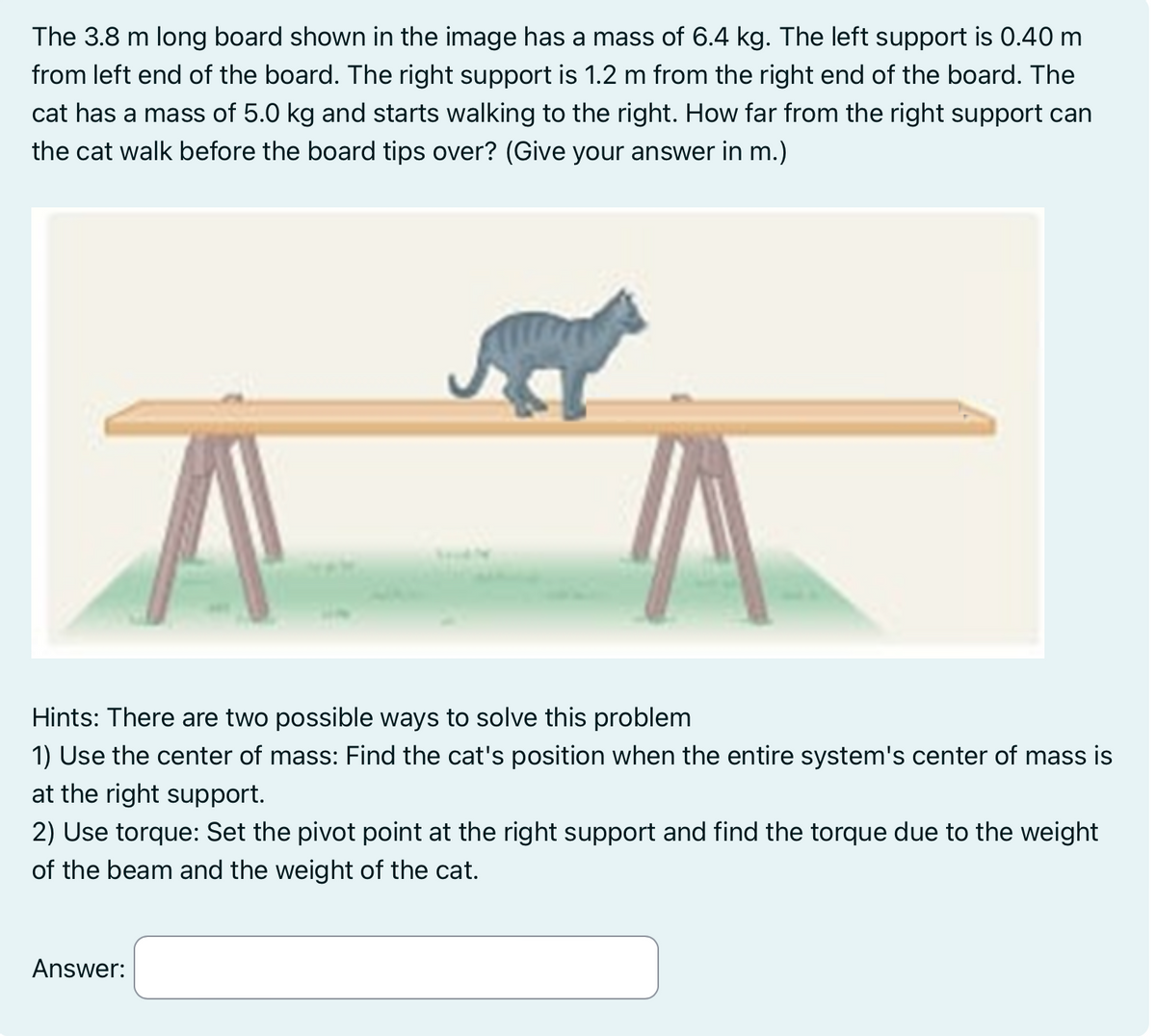 The 3.8 m long board shown in the image has a mass of 6.4 kg. The left support is 0.40 m
from left end of the board. The right support is 1.2 m from the right end of the board. The
cat has a mass of 5.0 kg and starts walking to the right. How far from the right support can
the cat walk before the board tips over? (Give your answer in m.)
Hints: There are two possible ways to solve this problem
1) Use the center of mass: Find the cat's position when the entire system's center of mass is
at the right support.
2) Use torque: Set the pivot point at the right support and find the torque due to the weight
of the beam and the weight of the cat.
Answer: