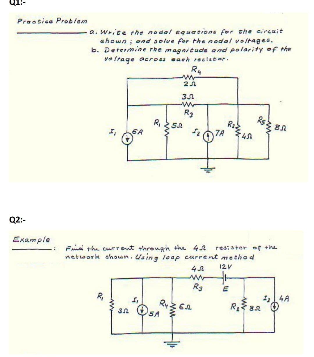a. Write the nodal equations for the circuit
shown; and solue for the nodal voltages.
b. Determine the magnitude and polarity of the
vo ltage across each resistor.
Practice Problem
Ru
R3
R2
7A
I,
6A
Q2:-
resi stor of the
Find the current through the 4R
network shown.Using laap current method
Example
12V
R3
124A
R,
R282
