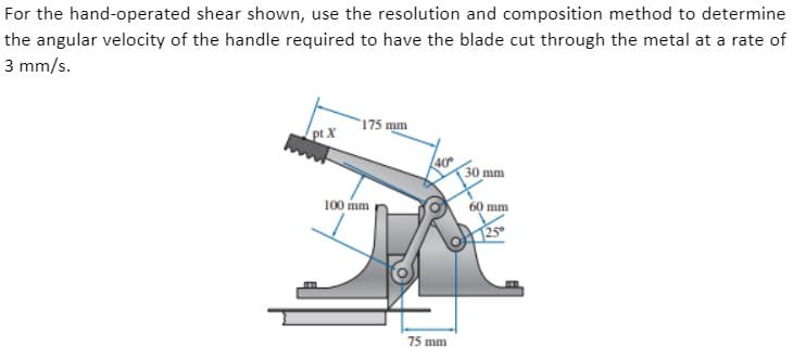 For the hand-operated shear shown, use the resolution and composition method to determine
the angular velocity of the handle required to have the blade cut through the metal at a rate of
3 mm/s.
175 mm
pt X
30 mm
100 mm
60 mm
125
75 mm
