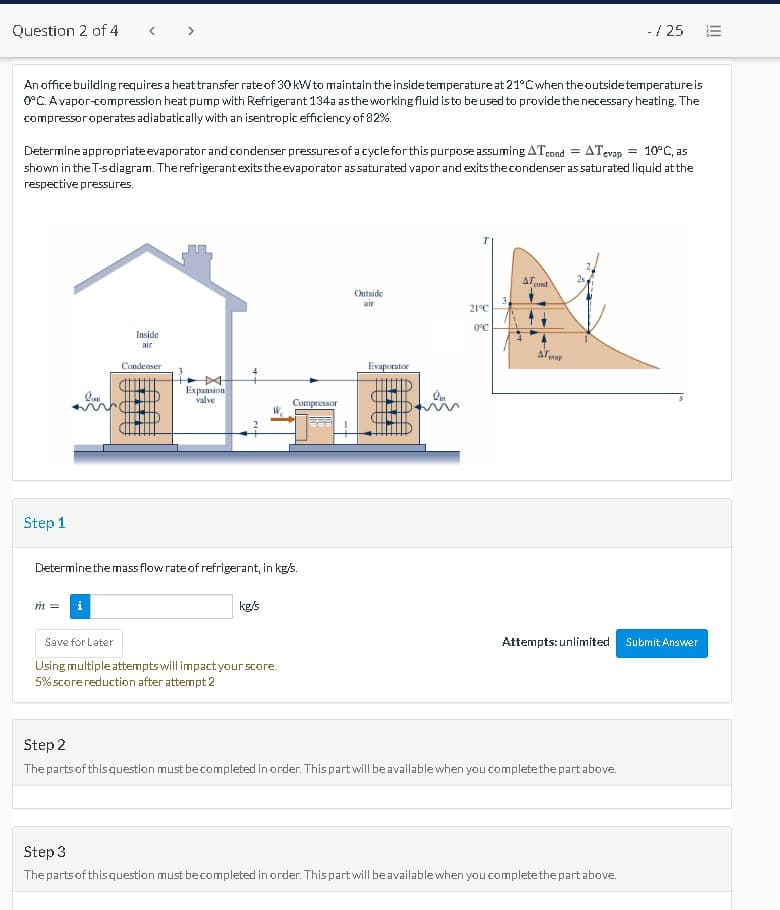 Question 2 of 4
<>
- / 25
An office building requires a heat transfer rate of 30 kW to maintain theinsidetemperature at 21°Cwhen theoutsidetemperature is
O°C. Avapor-compression heat pump with Refrigerant 134a astheworkingfluid isto beused to provide the necessary heating. The
compressoroperates adiabatically with an isentropic efficiency of 82%.
Determine appropriate evaporator and condenser pressures of a cyclefor this purpose assuming ATcond = ATevap = 10°C, as
shown in the T-sdiagram. The refrigerantexitstheevaporator assaturated vapor and exitsthecondenser as saturated liquid at the
respective pressures.
AT
cond
Outside
air
21°C
0°C
Inside
air
ATent
Condenser
Evaporator
Expansion
valve
Compressor
Step 1
Determinethe mass flow rate of refrigerant, in kg/s.
m =
kg/s
Attempts: unlimited Submit Answer
Save for Later
Using multiple attempts will impact your score.
5% score reduction after attempt 2
Step 2
The partsof thisquestion must becompleted in order. This partwill be availablewhen you complete the part above.
Step 3
The partsof thisquestion must becompleted in order. This part will be availablewhen you completethe part above.
