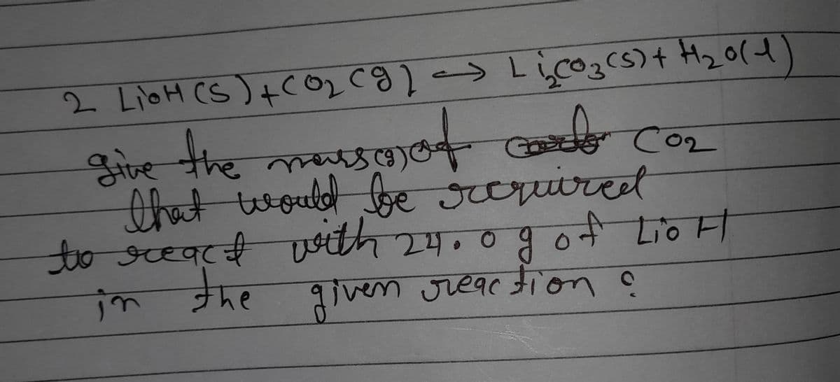 [
2 LioH (S) + CO₂ (g) - Li₂O₂ (s) + H₂0(1)
carb
give the mass of col CO₂
that would be required
to react with 24.0 g of LioH
in the
given reaction ?