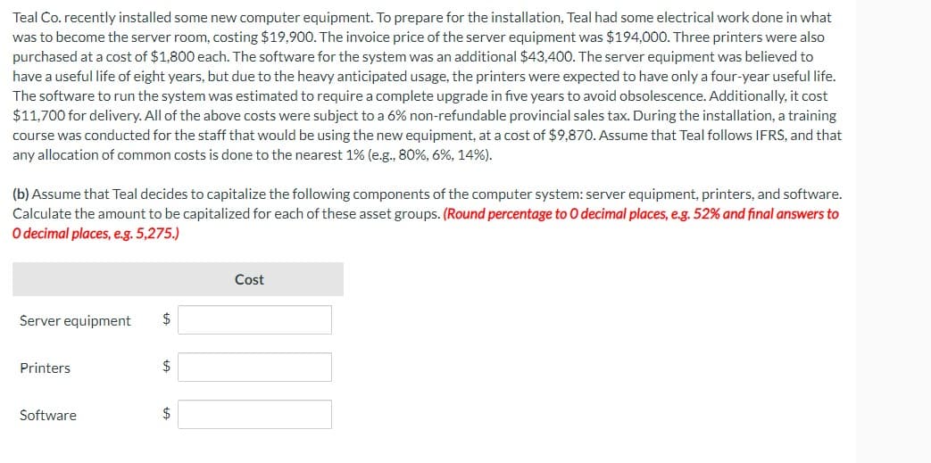 Teal Co. recently installed some new computer equipment. To prepare for the installation, Teal had some electrical work done in what
was to become the server room, costing $19,900. The invoice price of the server equipment was $194,000. Three printers were also
purchased at a cost of $1,800 each. The software for the system was an additional $43,400. The server equipment was believed to
have a useful life of eight years, but due to the heavy anticipated usage, the printers were expected to have only a four-year useful life.
The software to run the system was estimated to require a complete upgrade in five years to avoid obsolescence. Additionally, it cost
$11,700 for delivery. All of the above costs were subject to a 6% non-refundable provincial sales tax. During the installation, a training
course was conducted for the staff that would be using the new equipment, at a cost of $9,870. Assume that Teal follows IFRS, and that
any allocation of common costs is done to the nearest 1% (e.g., 80%, 6%, 14%).
(b) Assume that Teal decides to capitalize the following components of the computer system: server equipment, printers, and software.
Calculate the amount to be capitalized for each of these asset groups. (Round percentage to O decimal places, e.g. 52% and final answers to
O decimal places, e.g. 5,275.)
Server equipment
Printers
Software
$
$
$
Cost