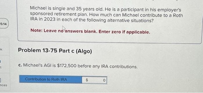 5:14
-k
I
t
0
inces
Michael is single and 35 years old. He is a participant in his employer's
sponsored retirement plan. How much can Michael contribute to a Roth
IRA in 2023 in each of the following alternative situations?
Note: Leave no answers blank. Enter zero if applicable.
Problem 13-75 Part c (Algo)
c. Michael's AGI is $172,500 before any IRA contributions.
Contribution to Roth IRA
$
0