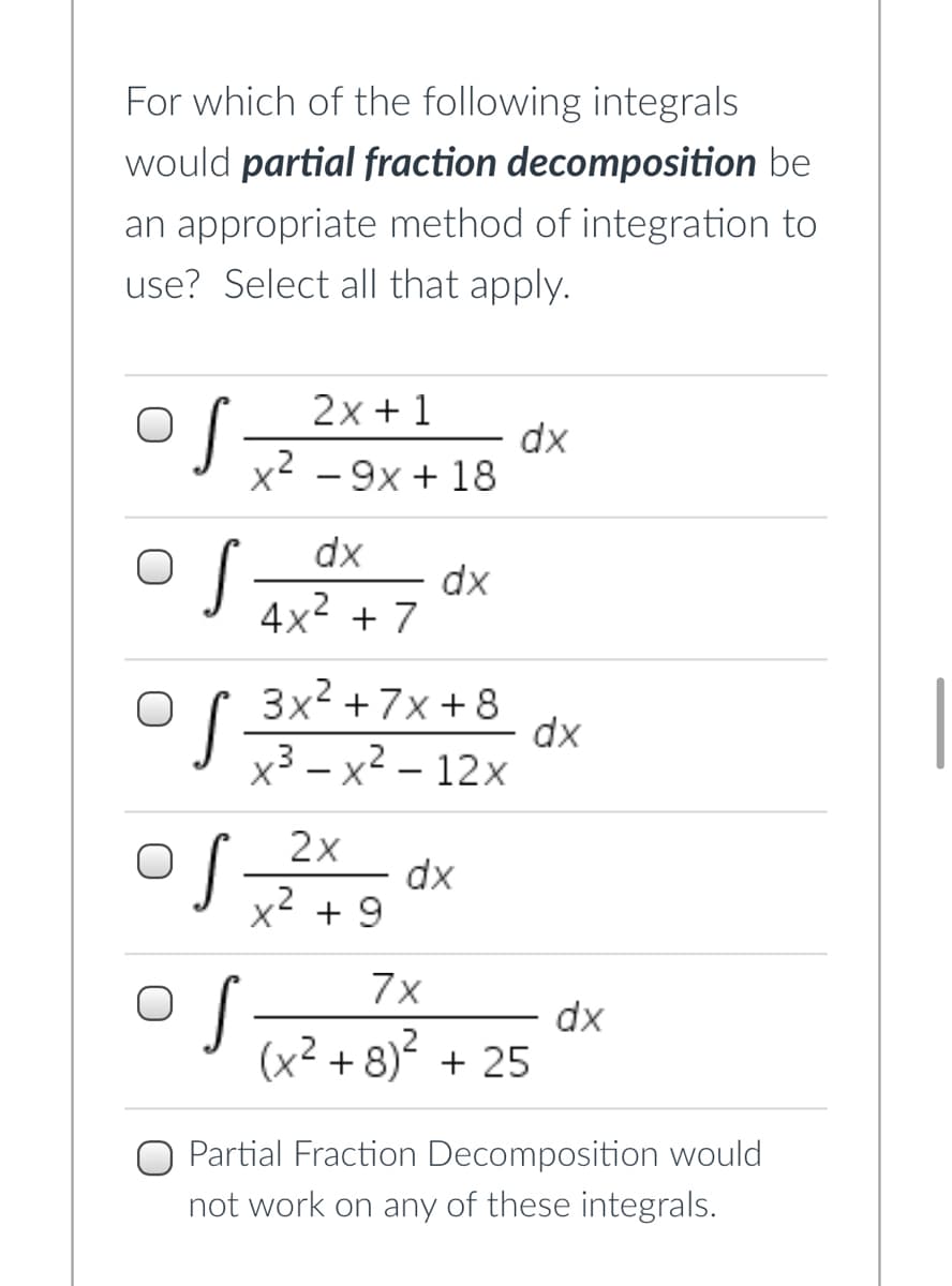 For which of the following integrals
would partial fraction decomposition be
an appropriate method of integration to
use? Select all that apply.
2x + 1
dx
x - 9x + 18
dx
dx
4x2 + 7
3x2 +7x + 8
dx
x3 – x2 – 12x
2x
x2
dx
+ 9
7x
dx
(x² + 8) + 25
Partial Fraction Decomposition would
not work on any of these integrals.
