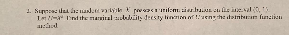 2. Suppose that the random variable X possess a uniform distribution on the interval (0, 1).
Let U=X. Find the marginal probability density function of U using the distribution function
method.
