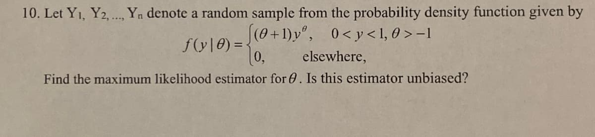 10. Let Yı, Y2. Yn denote a random sample from the probability density function given by
(0+1)y", 0<y< 1, 0 > -1
f(y|0) = {
0,
elsewhere,
Find the maximum likelihood estimator for 0. Is this estimator unbiased?
