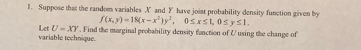 1. Suppose that the random variables X and Y have joint probability density function given by
f(x, y) = 18(x– x²)y², 0<x<1, 0<y<1.
Let U = XY . Find the marginal probability density function of U using the change of
variable technique.
