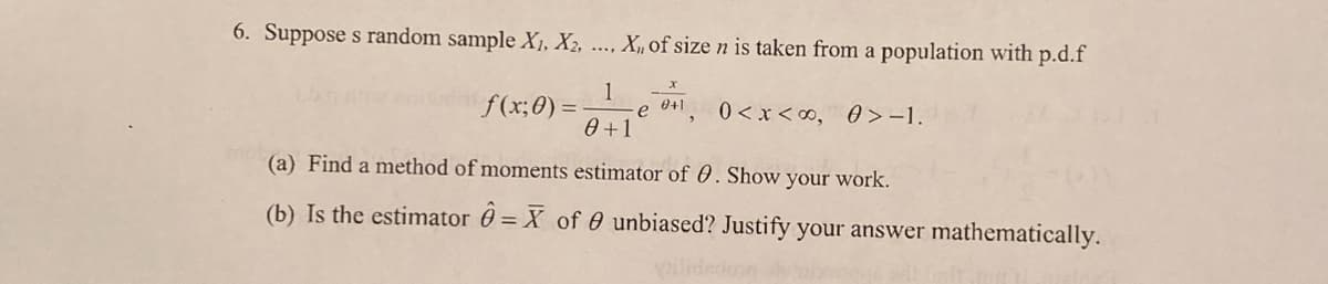 6. Suppose s random sample X1, X2,
X,, of size n is taken from a population with p.d.f
1
f(x;0)
0+1
e
0 < x <0, 0 >-1.
0 +1
(a) Find a method of moments estimator of 0. Show your work.
(b) Is the estimator 0 = X of 0 unbiased? Justify your answer mathematically.
