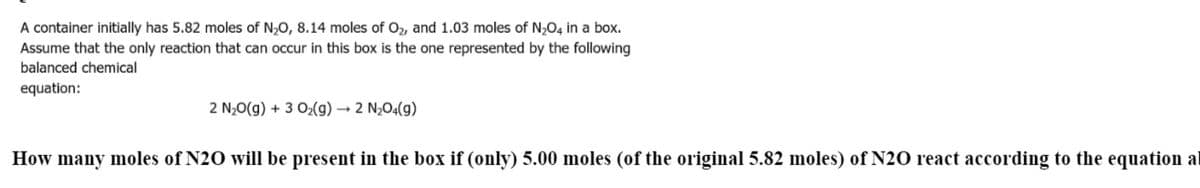 A container initially has 5.82 moles of N,0, 8.14 moles of O2, and 1.03 moles of N,O4 in a box.
Assume that the only reaction that can occur in this box is the one represented by the following
balanced chemical
equation:
2 N;0(g) + 3 O2(g) → 2 N;O4(g)
How many moles of N20 will be present in the box if (only) 5.00 moles (of the original 5.82 moles) of N20 react according to the equation al

