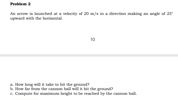 Problem 2
An arrow is launched at a velocity of 20 m/s in a direction making an angle of 25°
upward with the horizontal.
10
a. How long will it take to hit the ground?
b. How far from the cannon ball will it hit the ground?
c. Compute for maximum height to be reached by the cannon ball.
