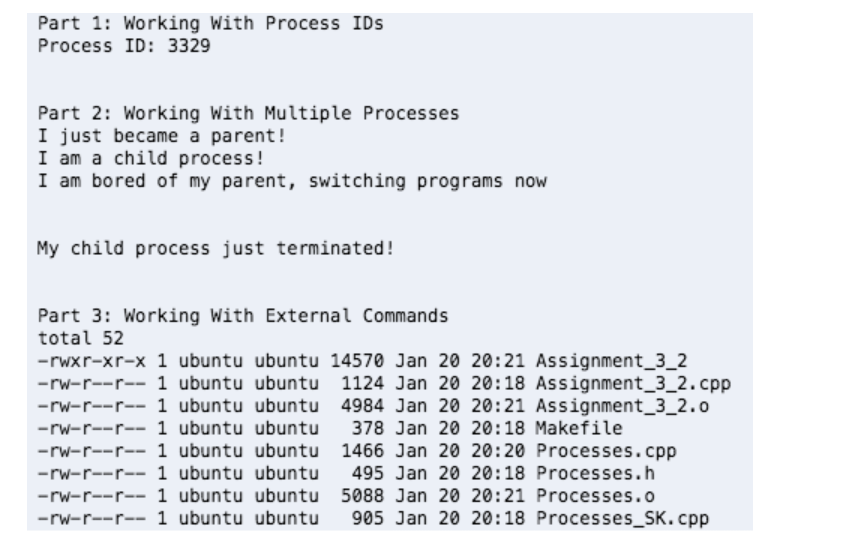 Part 1: Working With Process IDs
Process ID: 3329
Part 2: Working With Multiple Processes
I just became a parent!
I am a child process!
I am bored of my parent, switching programs now
My child process just terminated!
Part 3: Working With External Commands
total 52
-rwxr-xr-x 1 ubuntu ubuntu 14570 Jan 20 20:21 Assignment_3_2
-rw-r--r-- 1 ubuntu ubuntu 1124 Jan 20 20:18 Assignment_3_2.cpp
-rw-r--r-- 1 ubuntu ubuntu 4984 Jan 20 20:21 Assignment_3_2.o
-rw-r--r-- 1 ubuntu ubuntu 378 Jan 20 20:18 Makefile
-rw-r--r-- 1 ubuntu ubuntu 1466 Jan 20 20:20 Processes.cpp
-rw-r--r-- 1 ubuntu ubuntu 495 Jan 20 20:18 Processes.h
-rw-r--r-- 1 ubuntu ubuntu 5088 Jan 20 20:21 Processes.o
-rw-r--r-- 1 ubuntu ubuntu
905 Jan 20 20:18 Processes_SK.cpp
