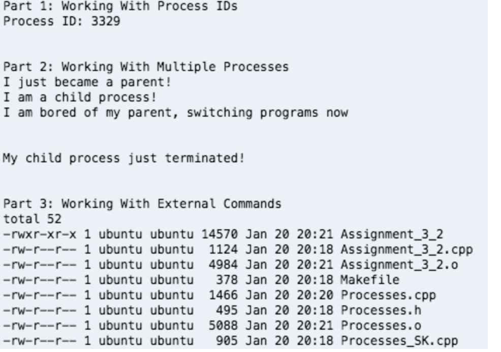 Part 1: Working With Process IDs
Process ID: 3329
Part 2: Working With Multiple Processes
I just became a parent!
I am a child process!
I am bored of my parent, switching programs now
My child process just terminated!
Part 3: Working With External Commands
total 52
-rwxr-xr-x 1 ubuntu ubuntu 14570 Jan 20 20:21 Assignment_3_2
-rw-r--r-- 1 ubuntu ubuntu
-rw-r--r-- 1 ubuntu ubuntu 4984 Jan 20 20:21 Assignment_3_2.0
-rw-r--r-- 1 ubuntu ubuntu
-rw-r--r-- 1 ubuntu ubuntu 1466 Jan 20 20:20 Processes.cpp
1124 Jan 20 20:18 Assignment_3_2.cpp
378 Jan 20 20:18 Makefile
-rw-r--r-- 1 ubuntu ubuntu
-rw-r--r-- 1 ubuntu ubuntu
-rw-r--r-- 1 ubuntu ubuntu
495 Jan 20 20:18 Processes.h
5088 Jan 20 20:21 Processes.o
905 Jan 20 20:18 Processes_SK.cpp
