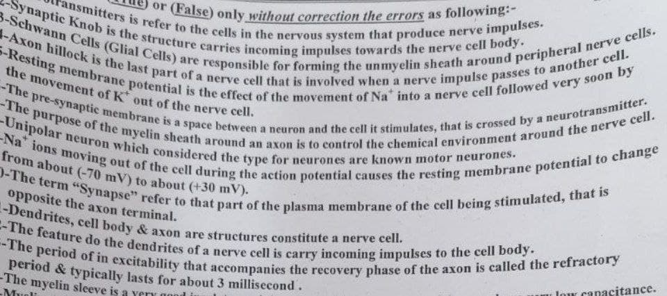or (False) only without correction the errors as following:-
-The pre-synaptic membrane is a space between a neuron and the cell it stimulates, that is crossed by a neurotransmitter.
Na" ions moving out of the cell during the action potential causes the resting membrane potential to change
-The period of in excitability that accompanies the recovery phase of the axon is called the refractory
J-The term "Synapse" refer to that part of the plasma membrane of the cell being stimulated, that is
2-The feature do the dendrites of a nerve cell is carry incoming impulses to the cell body.
-Dendrites, cell body & axon are structures constitute a nerve cell.
from about (-70 mV) to about (+30 mV).
the movement of K out of the nerve cell.
3-Schwann Cells (Glial Cells)
-Synaptic Knob is the structure carries incoming impulses towards the nerve celI body.
-The purpose of the myelin sheath around an axon is to control the chemical environment around the nerve cell.
ansmitters is refer to the cells in the nervous system that produce nerve impulses.
-Unipolar neuron which considered the type for neurones are known motor neurones.
S-Resting membrane potential is the effect of the movement of Na into a nerve cell followed very soon by
1-Axon hillock is the last part of a nerve cell that is involved when a nerve impulse passes to another cell.
from about (-70 mV) to about (+30 mV).
opposite the axon terminal.
Jow canacitance.
period & typically lasts for about 3 millisecond.
-The myelin sleeve is a yery
Muo
