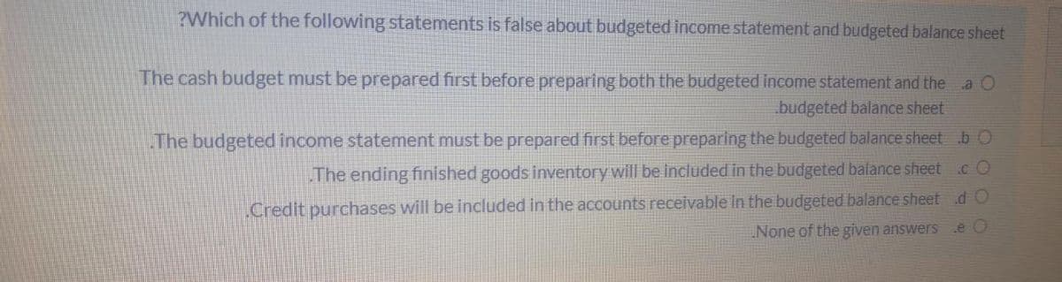 ?Which of the following statements is false about budgeted income statement and budgeted balance sheet
The cash budget must be prepared first before preparing both the budgeted income statement and the a O
budgeted balance sheet
The budgeted income statement must be prepared first before preparing the budgeted balance sheet b O
The ending finished goods inventory will be included in the budgeted balance sheet
.c O
Credit purchases will be included in the accounts receivable In the budgeted balance sheetdO
None of the given answers
e O
