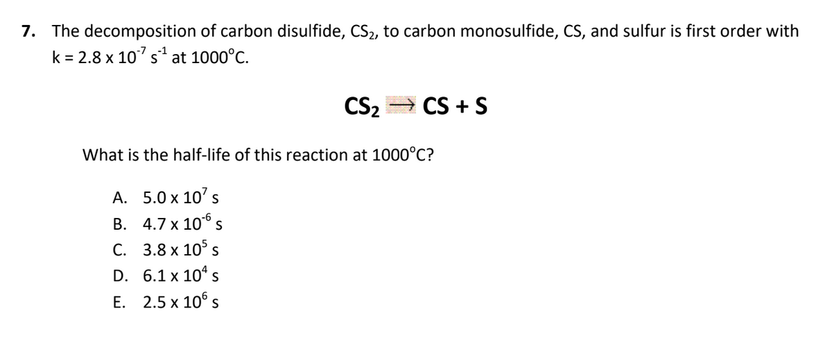 7. The decomposition of carbon disulfide, CS2, to carbon monosulfide, CS, and sulfur is first order with
k = 2.8 x 107 s at 1000°C.
CS2
CS + S
What is the half-life of this reaction at 1000°C?
A. 5.0 x 10' s
B. 4.7 x 106 s
C. 3.8 x 10° s
D. 6.1 x 10° s
E. 2.5 x 10° s
