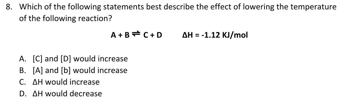 8. Which of the following statements best describe the effect of lowering the temperature
of the following reaction?
A +B= C+ D
AH = -1.12 KJ/mol
A. [C] and [D] would increase
B. [A] and [b] would increase
C. AH would increase
D. AH would decrease
