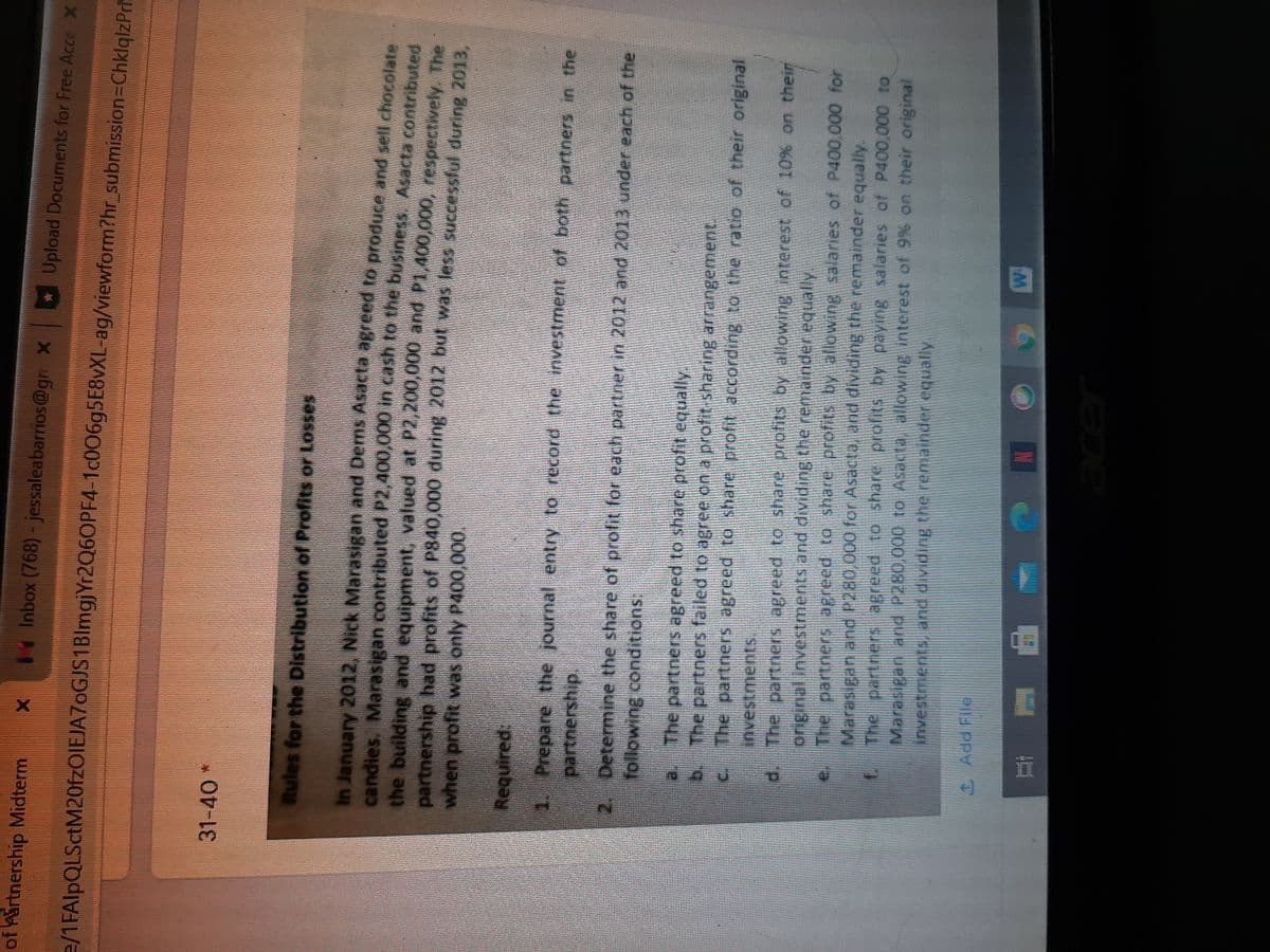 of Airtnership Midterm
Inbox (768)- jessaleabarrios@gr x Upload Documents for Free Acce x
e/1FAlpQLSctM20fzOIEJA7oGJS1BlmgjYr2Q6OPF4-1C00695E8VXL-ag/viewform?hr_submission=ChklqlzPrh
31-40*
Rules for the Distribution of Profits or Losses
In January 2012, Nick Marasigan and Dems Asacta agreed to produce and sell chocolate
candies, Marasigan contributed P2,400,000 in cash to the business. Asacta contributed
the building and equipment, valued at P2,200,000 and P1,400,000, respectively. The
partnership had profits of P840,000 during 2012 but was less successful during 2013.
when profit was only P400,000.
Required:
1. Prepare the journal entry to record the investment of both partners in the
partnership.
2. Determine the share of profit for each partner in 2012 and 2013 under each of the
following conditions:
a. The partners agreed to share profit equally
b.
The partners failed to agree on a profit-sharing arrangement.
The partners agreed to share profit according to the ratio of their original
investments
d. The partners agreed to share profits by allowing interest of 10% on their
original investments and dividing the remander equally
The partners agreed to share profits by aflowing salaries of P400,000 for
Marasigan and P280,000 for Asacta, and dividing the remainder equally.
The partners agreed to share profits by paying salaries of P400,000 to
Marasigan and P280,000 to Asacta, allowing interest of 9% on their original
investments, and dividing the remainder equally.
1Add File
