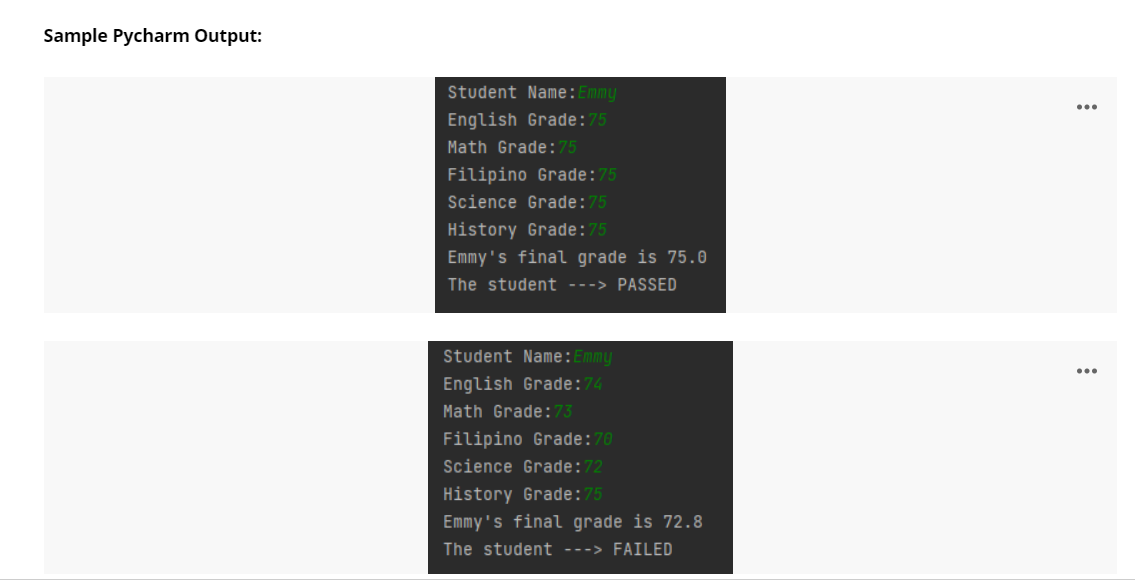 Sample Pycharm Output:
Student Name:Emmy
English Grade:75
Math Grade:75
Filipino Grade:75
Science Grade:75
History Grade:75
Emmy's final grade is 75.0
The student ---> PASSED
Student Name:Emmy
English Grade:74
Math Grade:73
Filipino Grade:70
Science Grade:72
History Grade:75
Emmy's final grade is 72.8
The student ---> FAILED
