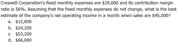 Creswell Corporation's fixed monthly expenses are $29,000 and its contribution margin
ratio is 56%. Assuming that the fixed monthly expenses do not change, what is the best
estimate of the company's net operating income in a month when sales are $95,000?
a. $12,800
b. $24,200
c. $53,200
d. $66,000
