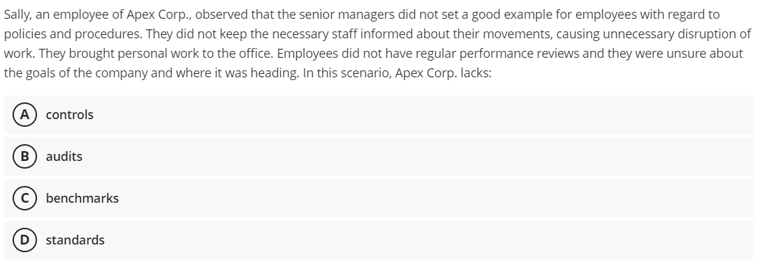 Sally, an employee of Apex Corp., observed that the senior managers did not set a good example for employees with regard to
policies and procedures. They did not keep the necessary staff informed about their movements, causing unnecessary disruption of
work. They brought personal work to the office. Employees did not have regular performance reviews and they were unsure about
the goals of the company and where it was heading. In this scenario, Apex Corp. lacks:
A
controls
audits
benchmarks
standards
