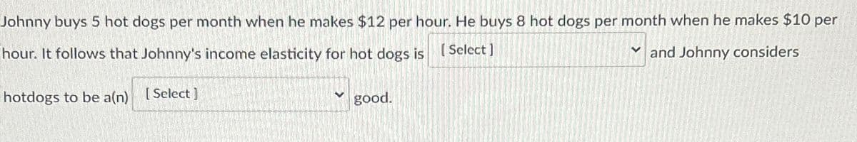 Johnny buys 5 hot dogs per month when he makes $12 per hour. He buys 8 hot dogs per month when he makes $10 per
hour. It follows that Johnny's income elasticity for hot dogs is [Select]
Y and Johnny considers
hotdogs to be a(n)
[ Select]
good.