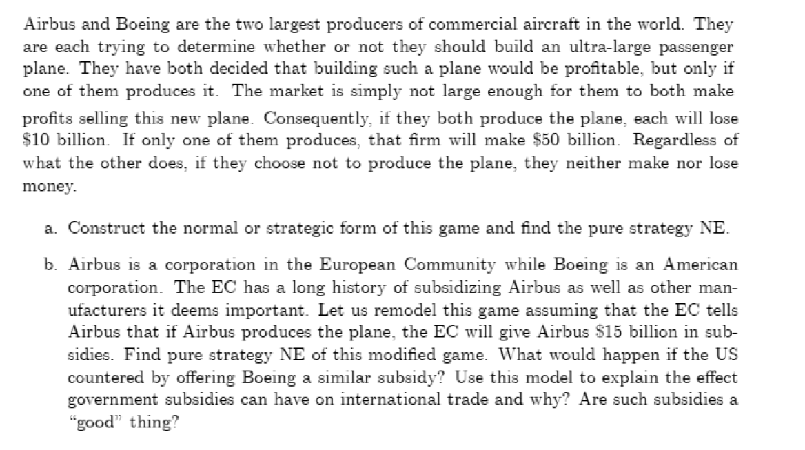 Airbus and Boeing are the two largest producers of commercial aircraft in the world. They
are each trying to determine whether or not they should build an ultra-large passenger
plane. They have both decided that building such a plane would be profitable, but only if
one of them produces it. The market is simply not large enough for them to both make
profits selling this new plane. Consequently, if they both produce the plane, each will lose
$10 billion. If only one of them produces, that firm will make $50 billion. Regardless of
what the other does, if they choose not to produce the plane, they neither make nor lose
money.
a. Construct the normal or strategic form of this game and find the pure strategy NE.
b. Airbus is a corporation in the European Community while Boeing is an American
corporation. The EC has a long history of subsidizing Airbus as well as other man-
ufacturers it deems important. Let us remodel this game assuming that the EC tells
Airbus that if Airbus produces the plane, the EC will give Airbus $15 billion in sub-
sidies. Find pure strategy NE of this modified game. What would happen if the US
countered by offering Boeing a similar subsidy? Use this model to explain the effect
government subsidies can have on international trade and why? Are such subsidies a
"good" thing?