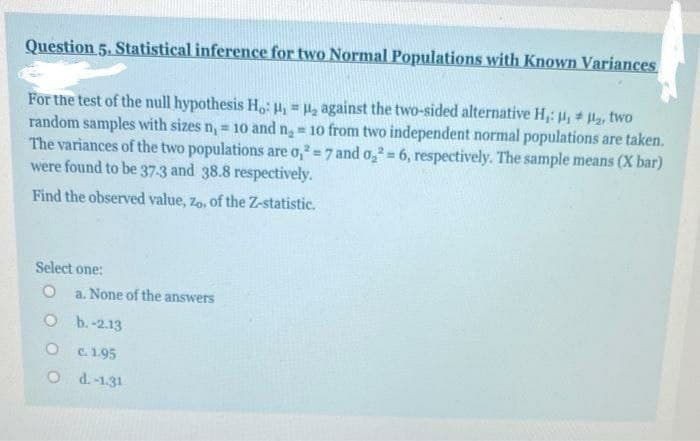 Question 5. Statistical inference for two Normal Populations with Known Variances
For the test of the null hypothesis H,: H = H2 against the two-sided alternative H,: , # , two
random samples with sizes n, = 1o and n = 10 from two independent normal populations are taken.
The variances of the two populations are o, =7 and o, = 6, respectively. The sample means (X bar)
were found to be 37-3 and 38.8 respectively.
%3D
Find the observed value, zo, of the Z-statistic.
Select one:
a. None of the answers
O b.-2.13
O c.1.95
O d.-1.31
