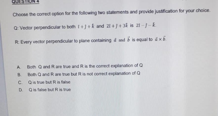QUES
Choose the correct option for the following two statements and provide justification for your choice.
Q: Vector perpendicular to both i+]+ k and 21+j+3k is 21-j-k.
R: Every vector perpendicular to plane containing à and b is equal to à x b.
A. Both Q and R are true and R is the correct explanation of Q
B. Both Q and R are true but R is not correct explanation of Q
C.
Q is true but R is false
Q is false but R is true
D.