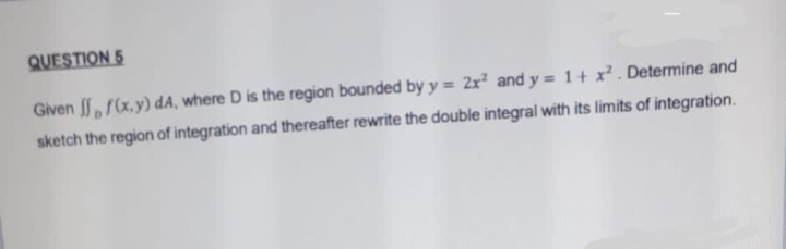 QUESTION 5
Given f(x,y) dA, where D is the region bounded by y = 2x² and y = 1 + x². Determine and
sketch the region of integration and thereafter rewrite the double integral with its limits of integration.