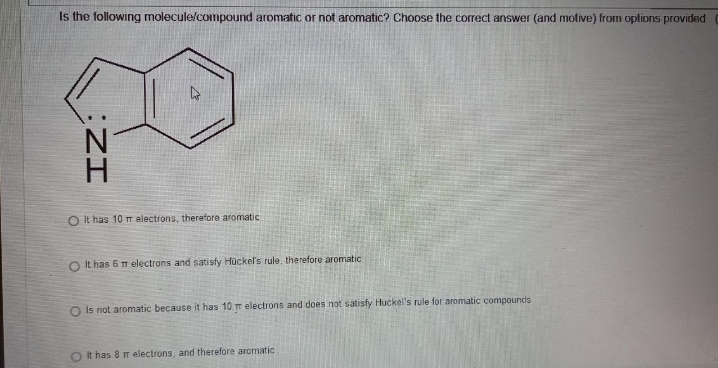 Is the following molecule/compound aromatic or not aromatic? Choose the correct answer (and motive) from options provided (
ZI
O It has 10 T aelectrons, therefore aromatic
It has 6 m electrons and satisfy Hückel's rule, therefore aromatic
O is not aromatic because it has 10 m electrons and does not satisfy Huckel's rule for aromatic compounds
O It has 8 mr electrons, and therefore aromatic
