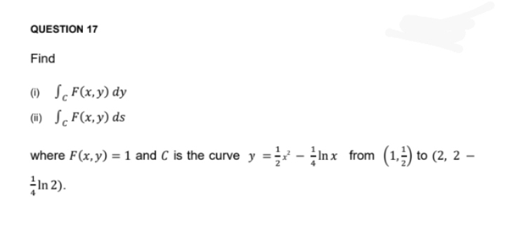 QUESTION 17
Find
(1)
F(x,y) dy
(ii) F(x,y) ds
where F(x, y) = 1 and C is the curve y = -lnx from (1,2) to (2, 2-
In 2).
