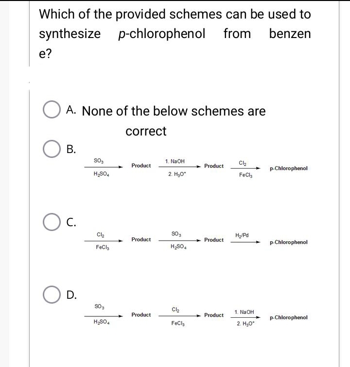 Which of the provided schemes can be used to
synthesize p-chlorophenol
p-chlorophenol from benzen
e?
A. None of the below schemes are
correct
B.
O C.
D.
SO3
H₂SO4
Cl₂
FeCl
903
H₂SO4
Product
Product
Product
1. NaOH
2. H₂O*
SO 3
H₂SO4
Cl₂
FeCl
Product
Product
Product
Cl₂
FeCl
H₂/Pd
1. NaOH
2. H₂O*
p-Chlorophenol
p-Chlorophenol
p-Chlorophenol