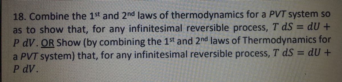 18. Combine the 1st and 2nd laws of thermodynamics for a PVT system so
as to show that, for any infinitesimal reversible process, T ds = dU +
P dV. OR Show (by combining the 1st and 2nd laws of Thermodynamics for
a PVT system) that, for any infinitesimal reversible process, T dS = dU +
P dV.
