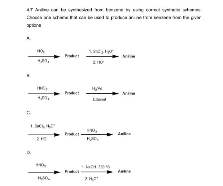 4.7 Aniline can be synthesized from benzene by using correct synthetic schemes.
Choose one scheme that can be used to produce aniline from benzene from the given
options
A.
B.
C.
NO₂
H₂SO4
D.
HNO3
H₂SO4
1. SnCl, HyO*
2. HO
HNO3
H₂SO4
Product
Product
Product
Product
1. SnCl, HgO*
2. HO
H₂/Pd
Ethanol
HNO3
H₂SO4
1. NaOH, 300 °C
2. H₂O*
Aniline
Aniline
Aniline
Aniline