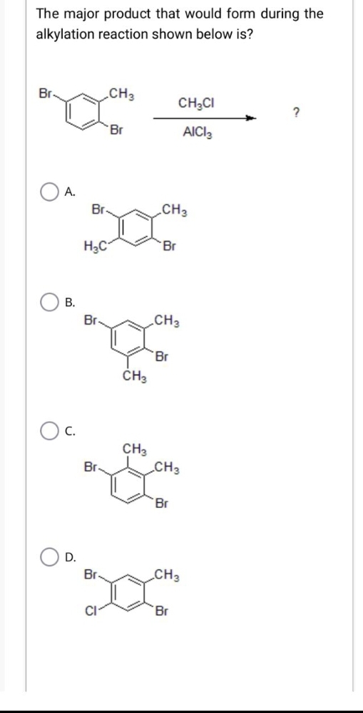 The major product that would form during the
alkylation reaction shown below is?
Br
A.
B.
OC.
O D.
Br
H₂C
Br
Br
Br
CI
CH3
Br
CH3
CH3
CH3
Br
CH3
Br
CH₂CI
AICI 3
CH3
'Br
CH3
Br
?