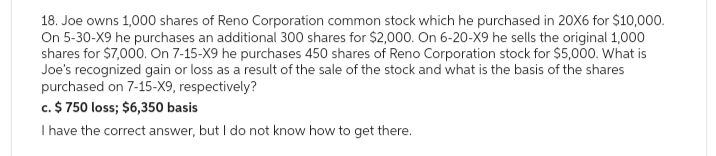 18. Joe owns 1,000 shares of Reno Corporation common stock which he purchased in 20X6 for $10,000.
On 5-30-X9 he purchases an additional 300 shares for $2,000. On 6-20-X9 he sells the original 1,000
shares for $7,000. On 7-15-X9 he purchases 450 shares of Reno Corporation stock for $5,000. What is
Joe's recognized gain or loss as a result of the sale of the stock and what is the basis of the shares
purchased on 7-15-X9, respectively?
c. $ 750 loss; $6,350 basis
I have the correct answer, but I do not know how to get there.