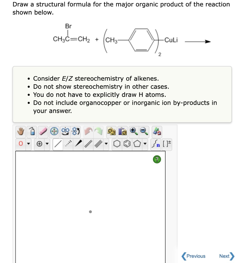 Draw a structural formula for the major organic product of the reaction
shown below.
Br
CH3C=CH₂ + CH3-
+₂C=CH₂
X
-CuLi
• Consider E/Z stereochemistry of alkenes.
• Do not show stereochemistry in other cases.
• You do not have to explicitly draw H atoms.
• Do not include organocopper or inorganic ion by-products in
your answer.
Sn [1
?
Previous
Next