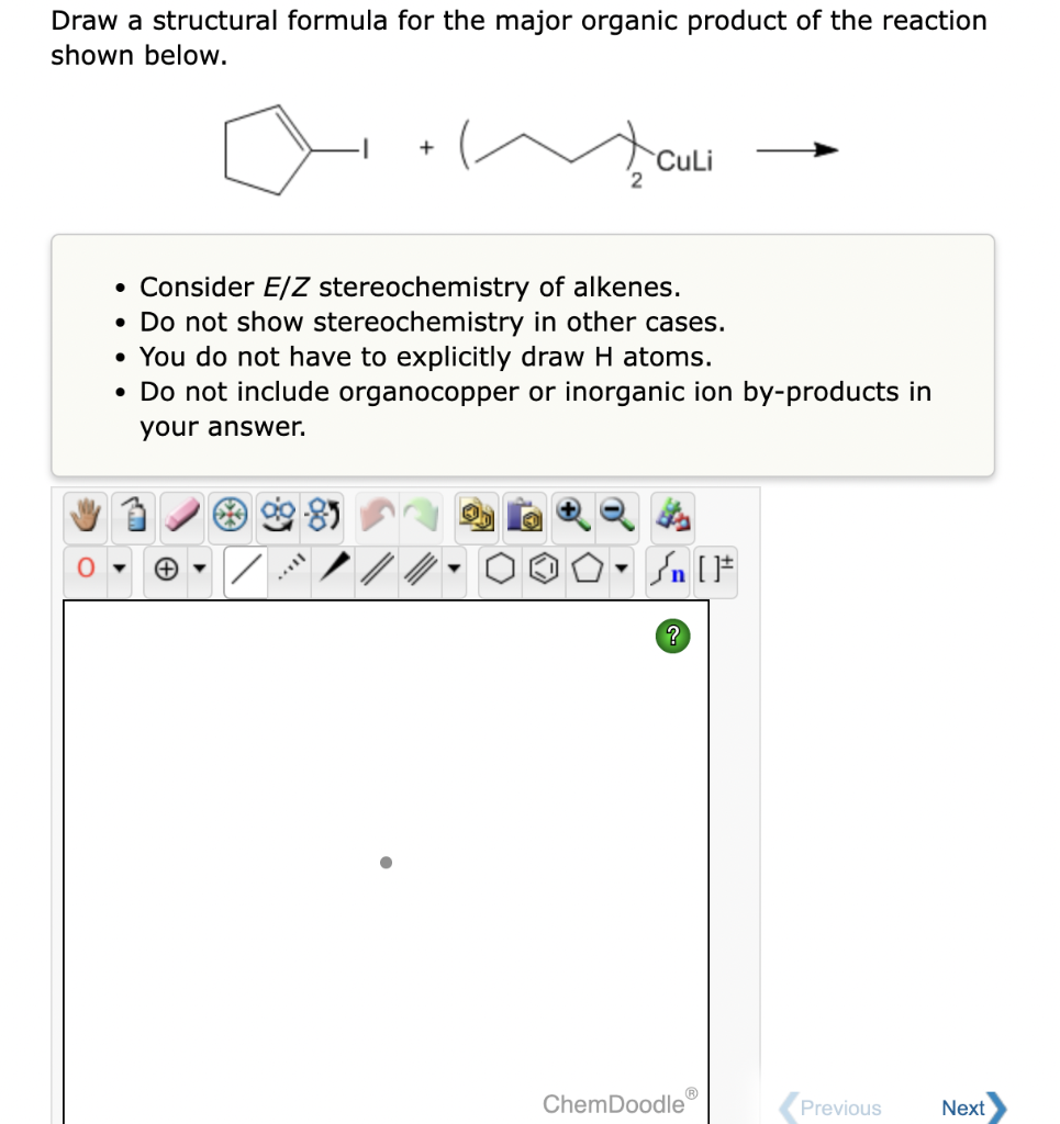 Draw a structural formula for the major organic product of the reaction
shown below.
[...
+
/
• Consider E/Z stereochemistry of alkenes.
• Do not show stereochemistry in other cases.
• You do not have to explicitly draw H atoms.
• Do not include organocopper or inorganic ion by-products in
your answer.
2
Y
CuLi
?
[F
Ⓡ
ChemDoodle
Previous
Next