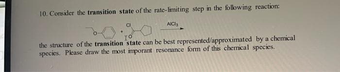 10. Consider the transition state of the rate-limiting step in the following reaction:
CI
AICI 3
the structure of the transition state can be best represented/approximated by a chemical
species. Please draw the most imporant resonance form of this chemical species.