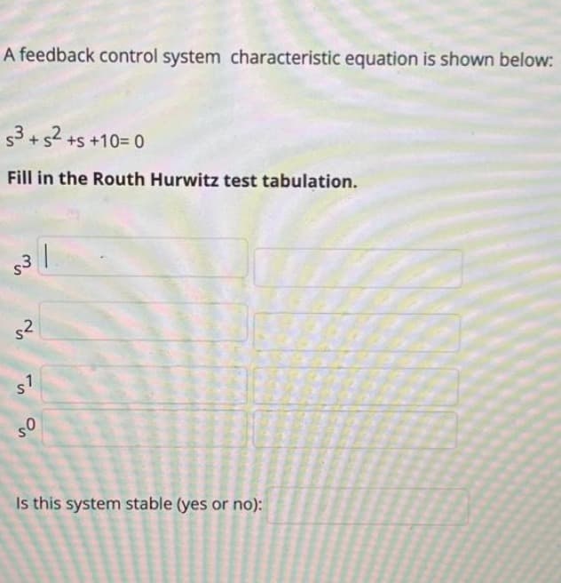 A feedback control system characteristic equation is shown below:
5³ +5² +5 +10=0
Fill in the Routh Hurwitz test tabulation.
1
so
Is this system stable (yes or no):
s3
s²
s7