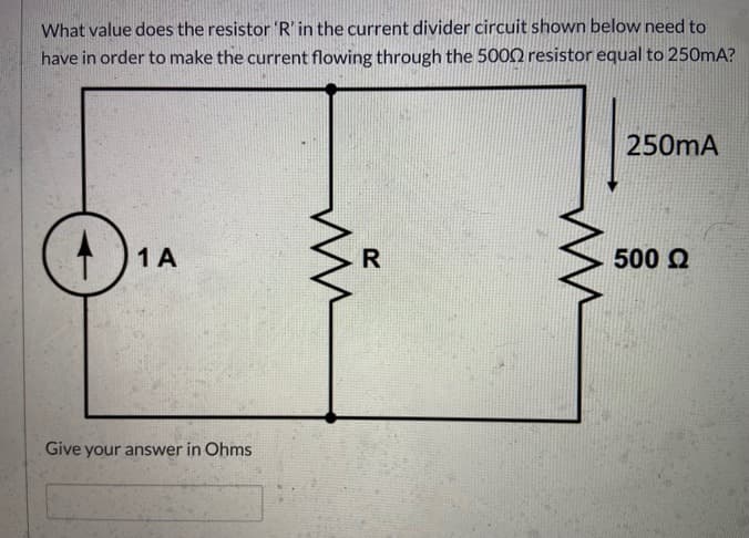 What value does the resistor 'R' in the current divider circuit shown below need to
have in order to make the current flowing through the 5002 resistor equal to 250mA?
250mA
1 A
500 Q
Give your answer in Ohms
