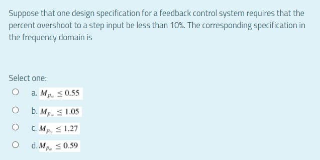 Suppose that one design specification for a feedback control system requires that the
percent overshoot to a step input be less than 10%. The corresponding specification in
the frequency domain is
Select one:
O a. Mp ≤ 0.55
O
b. Mp
1.05
C. Mp ≤ 1.27
O
d. Mp ≤ 0.59