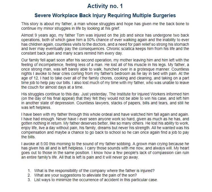 Activity no. 1
Severe Workplace Back Injury Requiring Multiple Surgeries
This story is about my father, a man whose struggles and hope has given me the back bone to
continue my minor struggles in life by looking at his grief.
Almost 9 years ago, my father Tom was injured on the job and since has undergone two back
operations, both of which gave him a 50% chance of ever walking again and the inability to ever
has children again, countless visits to the doctors, and a need for pain relief so strong his stomach
and liver may eventually pay the consequences. Chronic sciatica keeps him from his life and the
constant back pain and many scars remind him every day.
Our family fell apart soon after his second operation, my mother leaving him and him left with the
feeling of incompetence, feeling less of a man. He lost all of his muscle in his legs. My father, a
once strong man, was left barely able to walk, hunched over in a grotesque manner. Countless
nights I awoke to hear cries coming from my father's bedroom as he lay in bed with pain. At the
age of 12, I had to take over all of the family chores, cooking and cleaning, and taking on a part
time job to help pay our bills. I also lost much of my time with my father, who was unable to leave
the couch for almost days at a time.
His struggles continue to this day. Just yesterday, The Institute for Injured Workers informed him
(on the day of his final appeal) that they felt they would not be able to win his case, and left him
in another state of depression. Countless lawyers, stacks of papers, bills and tears, and still he
was left helpless.
I have been with my father through this whole ordeal and have watched him fall again and again.
I have had enough. Never have I ever seen anyone work so hard, given as much as he has, and
gotten nothing in return. My father deserves better, like so many others. He lost his ability to work,
enjoy life, live a day without pain, his family, dreams but never his strength. All he wanted was his
compensation and maybe a chance to go back to school so he can once again find a job to pay
the bills.
I awoke at 5:00 this morning to the sound of my father sobbing. A grown man crying because he
has given his all and is left helpless. I carry those sounds with me now, and always will. My heart
goes out to those in the same position. I know how a few people's lack of compassion can ruin
an entire family's life. All that is left is pain and it will never go away.
1. What is the responsibility of the company where the father is injured?
2. What are your suggestions to alleviate the pain of the son?
3. List ways to minimize the occurrence of accident in this particular case.