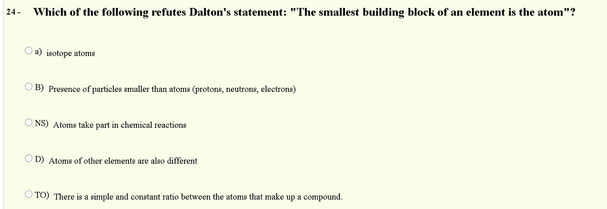 24 -
Which of the following refutes Dalton's statement: "The smallest building block of an element is the atom"?
O a) isotope atoms
O B) Presence of particles smaller than atoms (protons, neutrons, electrons)
O NS) Atoms take part in chemical reactions
O D) Atoms of other elements are also different
O TO) There is a simple and constant ratio between the atoms that make up a compound.

