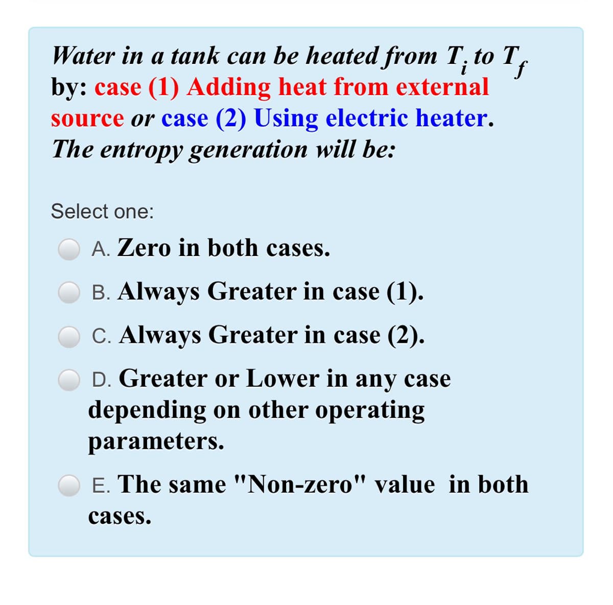 Water in a tank can be heated from T; to T,
if
by: case (1) Adding heat from external
source or case (2) Using electric heater.
i
The entropy generation will be:
Select one:
A. Zero in both cases.
B. Always Greater in case (1).
C. Always Greater in case (2).
D. Greater or Lower in any case
depending on other operating
parameters.
E. The same "Non-zero" value in both
cases.
