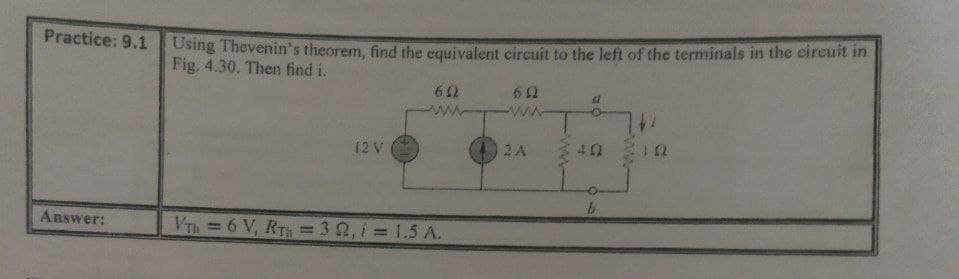 Using Thevenin's theorem, find the equivalent circuit to the left of the terminals in the circuit in
Fig. 4.30. Then find i.
Practice: 9.1
ww
ww
12 V
2A
73 13
Answer:
VTh=6 V, RT = 3 2, i = 1.5 A.
%3D

