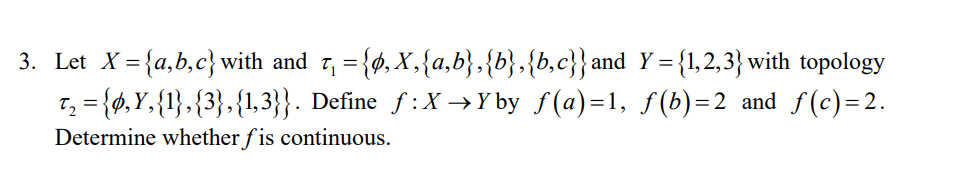 3. Let X= {a,b,c} with and r, = {ø, X,{a,b},{b},{b,c}} and Y ={1,2,3} with topology
T, = {ø,Y,{1},{3},{1,3}}. Define f:X →Y by f(a)=1, f (b)=2 and f(c)=2.
Determine whether f is continuous.
