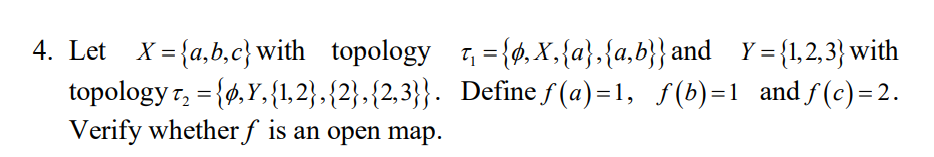 4. Let X= {a,b,c}with topology t, = {ø, X,{a},{a,b}} and Y= {1,2,3} with
topology r, = {6,Y,{1,2},{2},{2,3}}. Define f (a)=1, f(b)=1 and f(c)=2.
Verify whether f is an open map.
%3D
